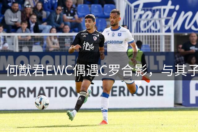何猷君EWC偶遇C罗合影，与其子英文名Ronaldo相呼应