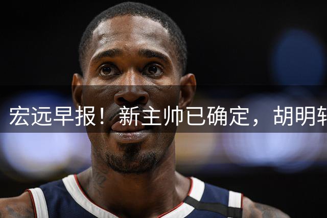 宏远早报！新主帅已确定，胡明轩亲自回复伤情，徐昕去留定了！