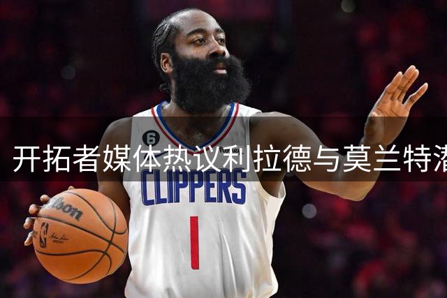 开拓者媒体热议利拉德与莫兰特潜在搭档前景