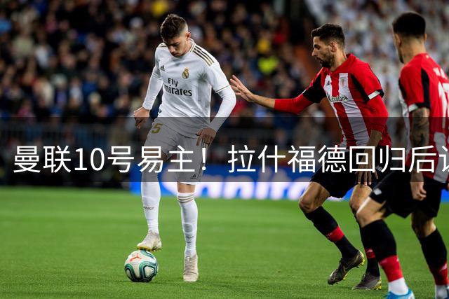 曼联10号易主！拉什福德回归后让位库尼亚，未来或改穿14号