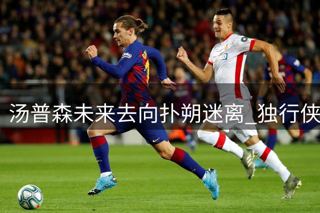 汤普森未来去向扑朔迷离 独行侠交易策略引发联盟多队观望