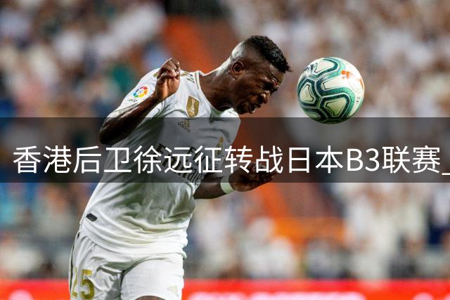 香港后卫徐远征转战日本B3联赛 签约德岛甘巴鲁斯