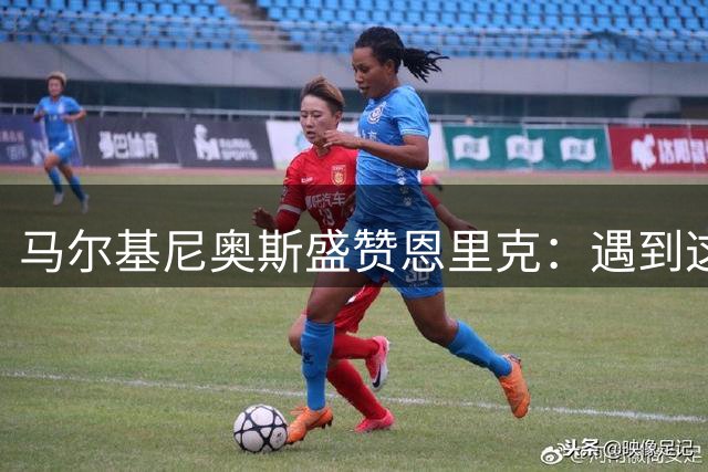 马尔基尼奥斯盛赞恩里克：遇到这样的主帅是球员之幸